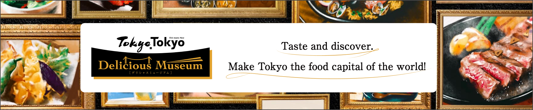 Tokyo Tokyo Delicious Museum Taste and discover. Make Tokyo the food capital of the world.